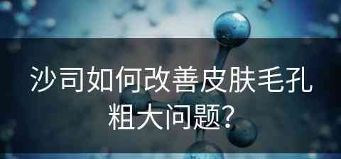 沙司如何改善皮肤毛孔粗大问题？
